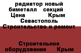 радиатор новый биметалл 6 секций  › Цена ­ 1 700 - Крым, Севастополь Строительство и ремонт » Строительное оборудование   . Крым,Севастополь